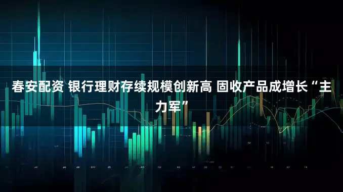 春安配资 银行理财存续规模创新高 固收产品成增长“主力军”