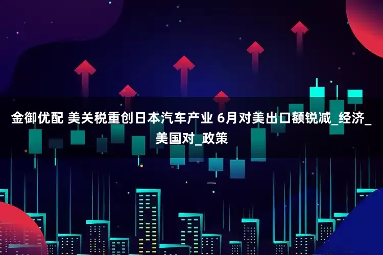 金御优配 美关税重创日本汽车产业 6月对美出口额锐减_经济_美国对_政策