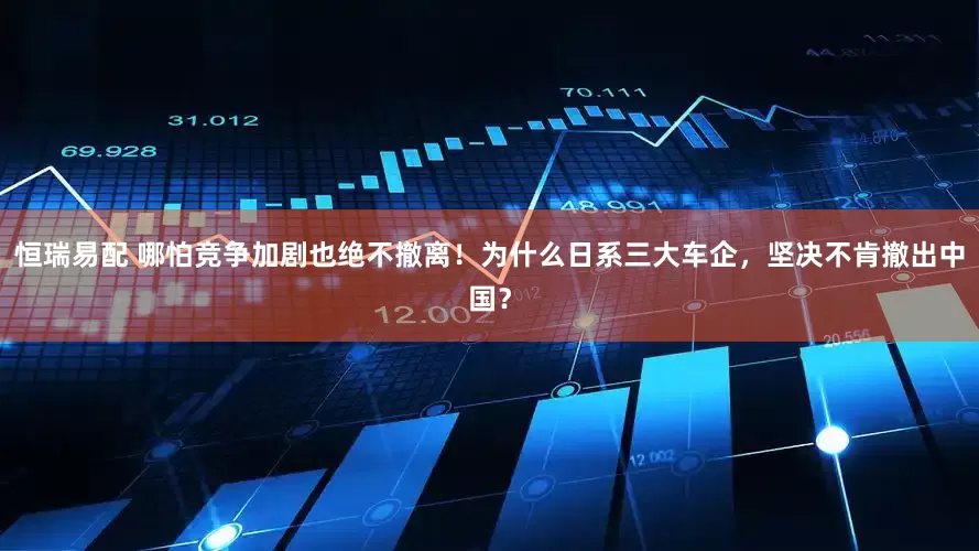 恒瑞易配 哪怕竞争加剧也绝不撤离！为什么日系三大车企，坚决不肯撤出中国？