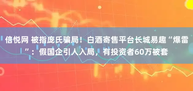 倍悦网 被指庞氏骗局！白酒寄售平台长城易趣“爆雷”：假国企引人入局，有投资者60万被套
