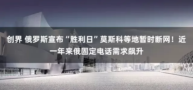 创界 俄罗斯宣布“胜利日”莫斯科等地暂时断网！近一年来俄固定电话需求飙升