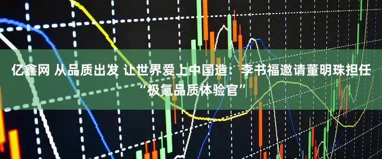 亿鑫网 从品质出发 让世界爱上中国造：李书福邀请董明珠担任“极氪品质体验官”